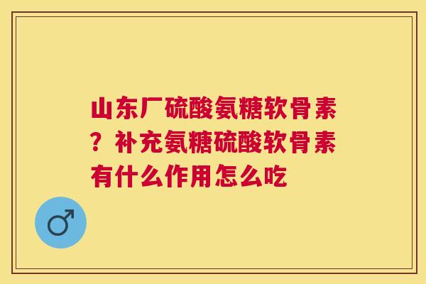山东厂硫酸氨糖软骨素？补充氨糖硫酸软骨素有什么作用怎么吃