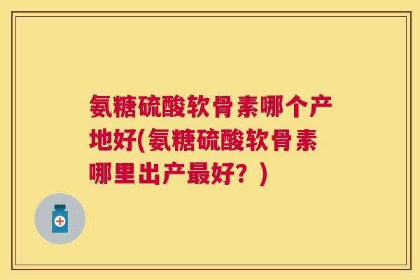 氨糖硫酸软骨素哪个产地好(氨糖硫酸软骨素哪里出产最好？)