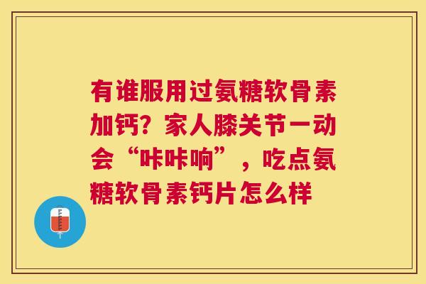 有谁服用过氨糖软骨素加钙？家人膝关节一动会“咔咔响”，吃点氨糖软骨素钙片怎么样