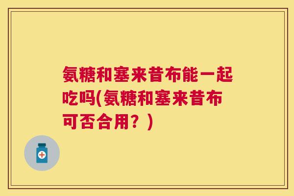 氨糖和塞来昔布能一起吃吗(氨糖和塞来昔布可否合用？)