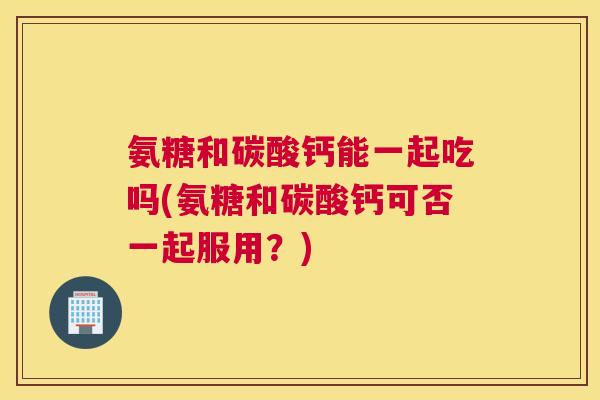 氨糖和碳酸钙能一起吃吗(氨糖和碳酸钙可否一起服用？)