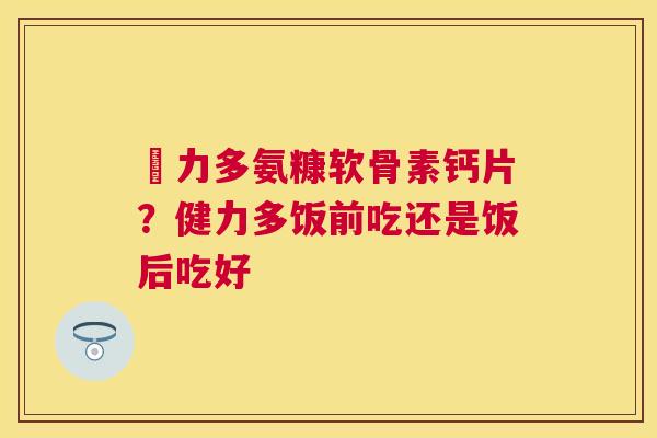 僆力多氨糠软骨素钙片？健力多饭前吃还是饭后吃好