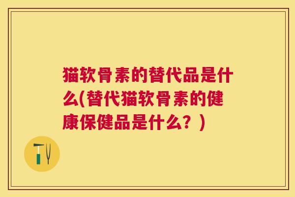猫软骨素的替代品是什么(替代猫软骨素的健康保健品是什么？)
