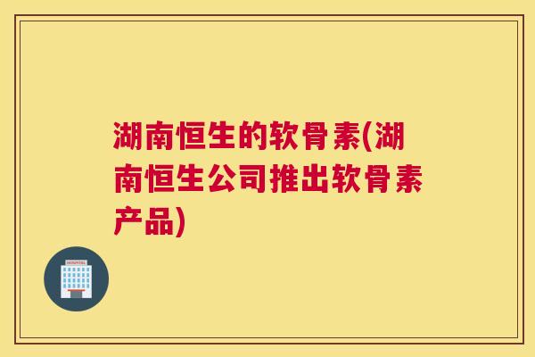 湖南恒生的软骨素(湖南恒生公司推出软骨素产品)