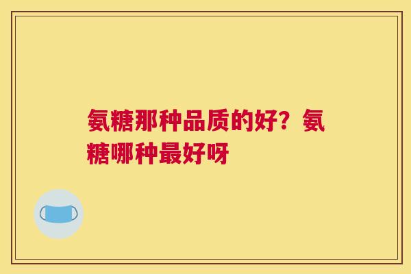 氨糖那种品质的好？氨糖哪种最好呀