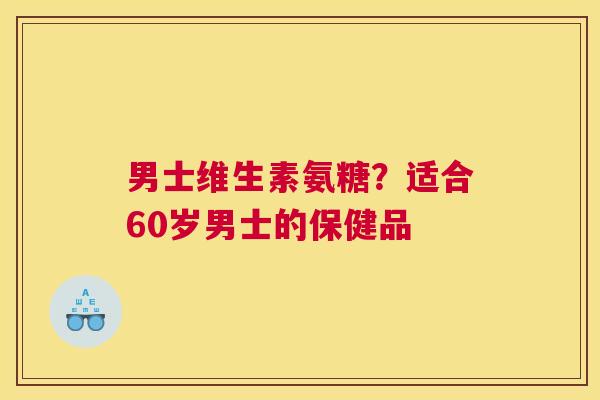 男士维生素氨糖？适合60岁男士的保健品