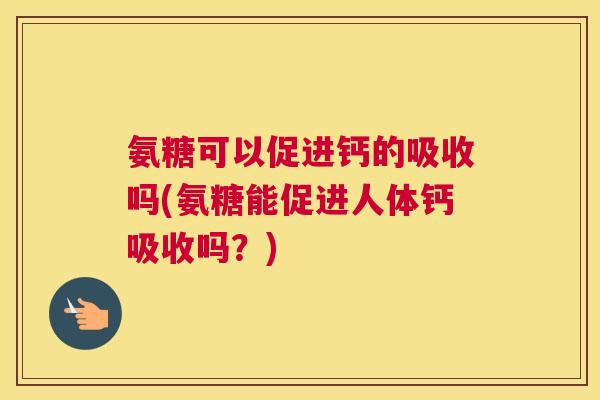 氨糖可以促进钙的吸收吗(氨糖能促进人体钙吸收吗？)