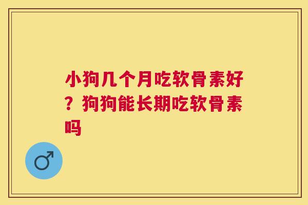 小狗几个月吃软骨素好？狗狗能长期吃软骨素吗