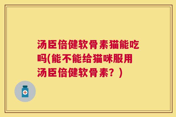 汤臣倍健软骨素猫能吃吗(能不能给猫咪服用汤臣倍健软骨素？)