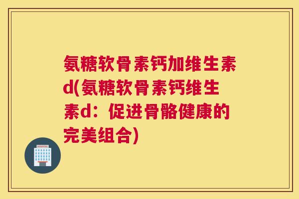 氨糖软骨素钙加维生素d(氨糖软骨素钙维生素d：促进骨骼健康的完美组合)
