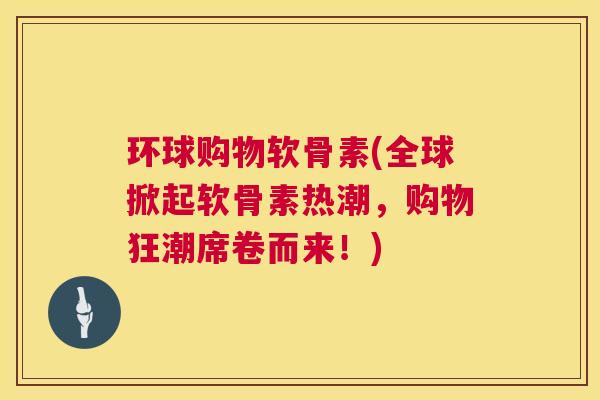 环球购物软骨素(全球掀起软骨素热潮，购物狂潮席卷而来！)