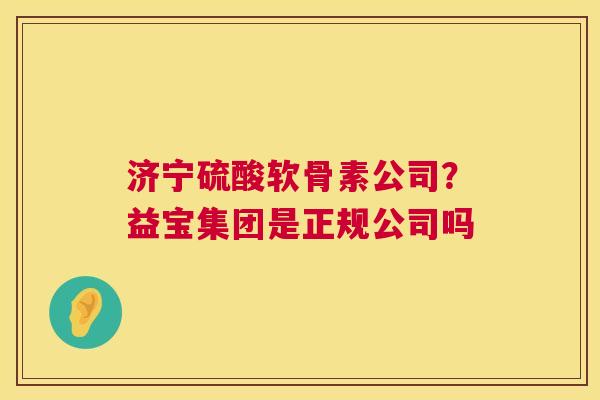 济宁硫酸软骨素公司？益宝集团是正规公司吗