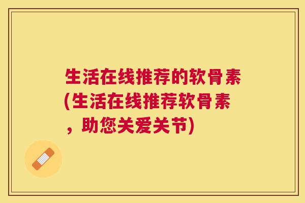 生活在线推荐的软骨素(生活在线推荐软骨素，助您关爱关节)