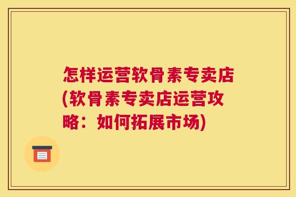 怎样运营软骨素专卖店(软骨素专卖店运营攻略：如何拓展市场)
