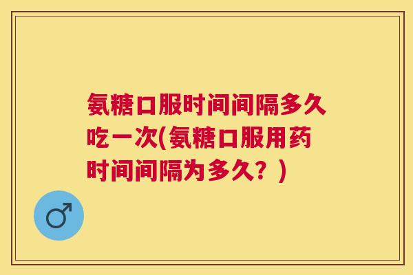 氨糖口服时间间隔多久吃一次(氨糖口服用药时间间隔为多久？)
