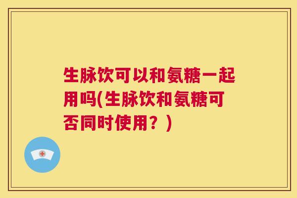 生脉饮可以和氨糖一起用吗(生脉饮和氨糖可否同时使用？)