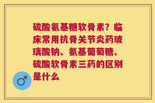 硫酸氨基糖软骨素？临床常用抗骨关节炎药玻璃酸钠、氨基葡萄糖、硫酸软骨素三药的区别是什么