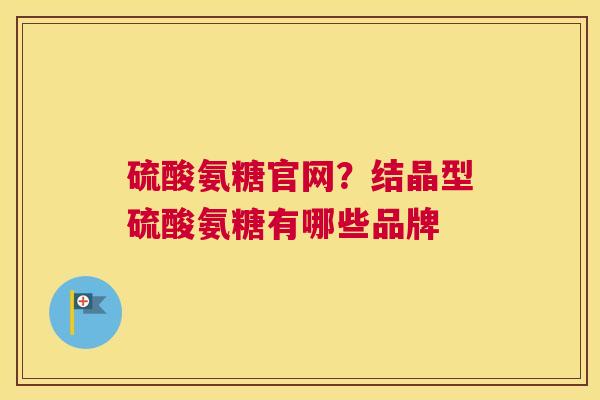 硫酸氨糖官网？结晶型硫酸氨糖有哪些品牌