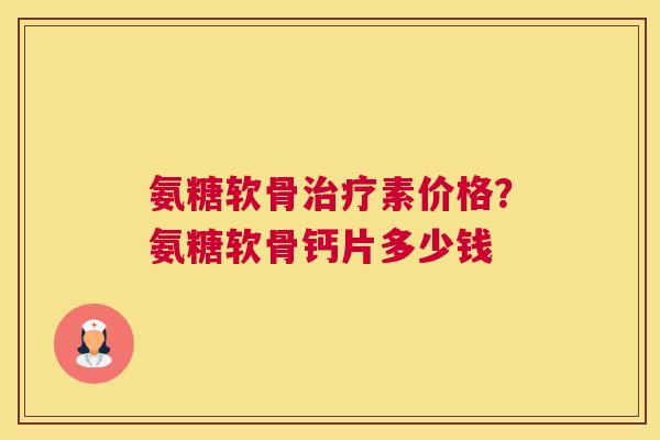 氨糖软骨治疗素价格？氨糖软骨钙片多少钱