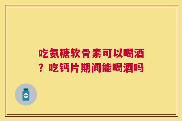 吃氨糖软骨素可以喝酒？吃钙片期间能喝酒吗