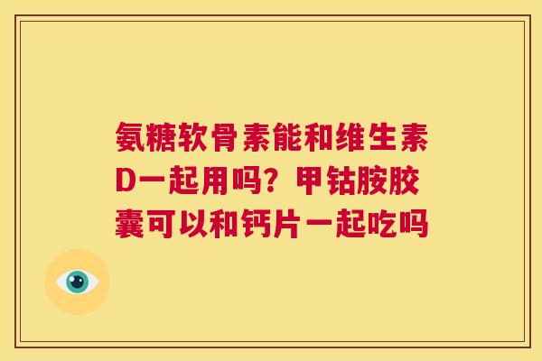 氨糖软骨素能和维生素D一起用吗？甲钴胺胶囊可以和钙片一起吃吗