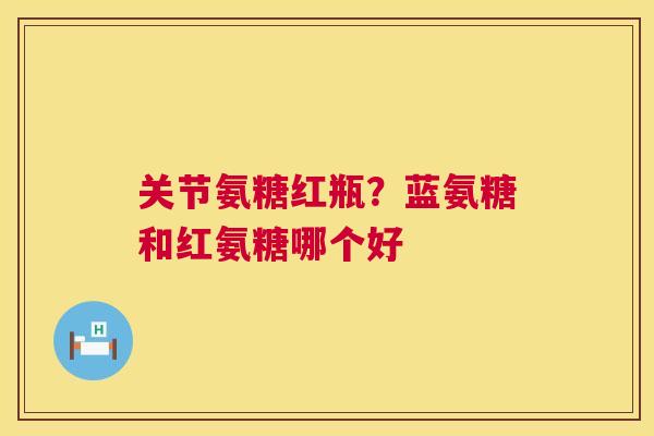 关节氨糖红瓶?蓝氨糖和红氨糖哪个好 关节氨糖红瓶?蓝氨糖和红氨糖哪个好