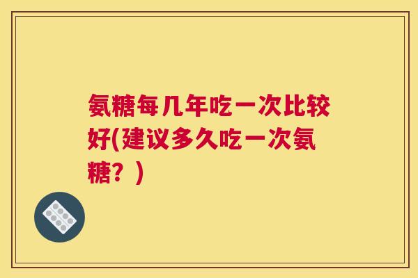 氨糖每几年吃一次比较好(建议多久吃一次氨糖？)