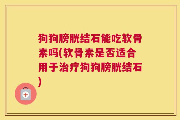 狗狗膀胱结石能吃软骨素吗(软骨素是否适合用于治疗狗狗膀胱结石)