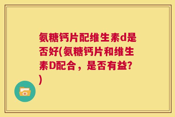 氨糖钙片配维生素d是否好(氨糖钙片和维生素D配合，是否有益？)