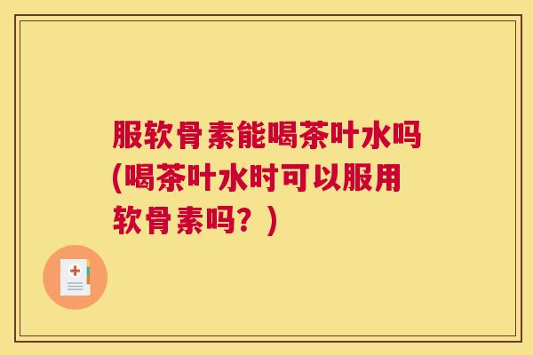 服软骨素能喝茶叶水吗(喝茶叶水时可以服用软骨素吗?) 服软骨素能喝茶叶水吗(喝茶叶水时可以服用软骨素吗?)