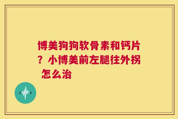 博美狗狗软骨素和钙片？小博美前左腿往外拐 怎么治