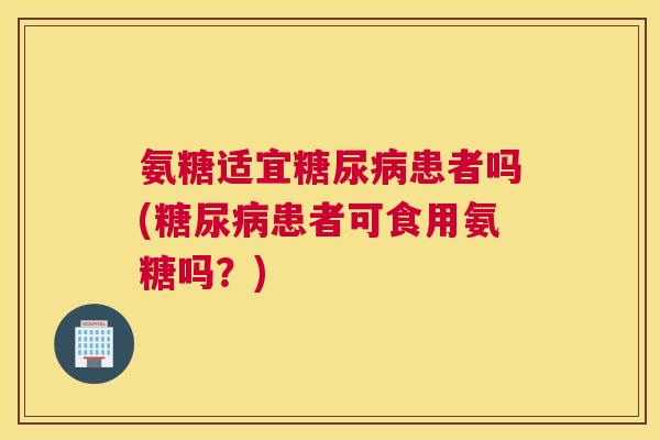 氨糖适宜糖尿病患者吗(糖尿病患者可食用氨糖吗？)