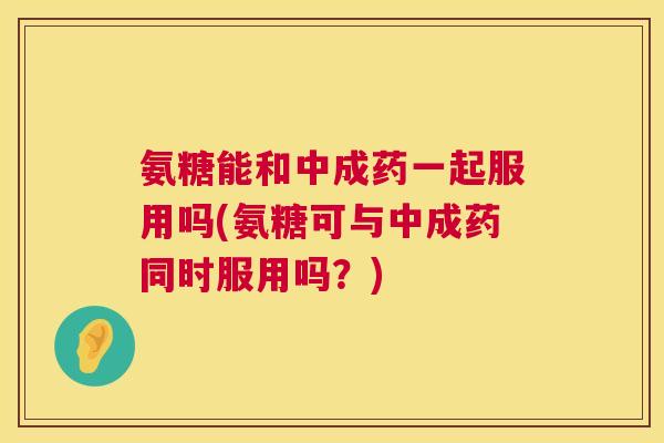 氨糖能和中成药一起服用吗(氨糖可与中成药同时服用吗？)