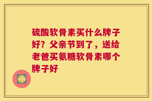 硫酸软骨素买什么牌子好？父亲节到了，送给老爸买氨糖软骨素哪个牌子好