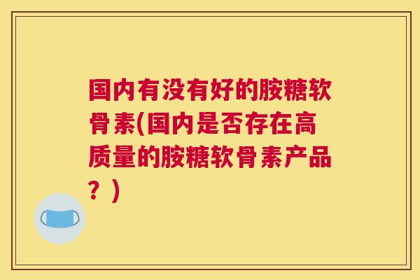 国内有没有好的胺糖软骨素(国内是否存在高质量的胺糖软骨素产品?)