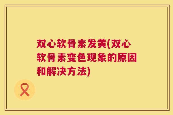 双心软骨素发黄(双心软骨素变色现象的原因和解决方法)