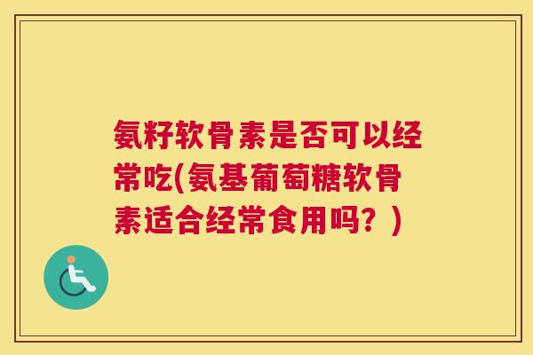 氨籽软骨素是否可以经常吃(氨基葡萄糖软骨素适合经常食用吗？)