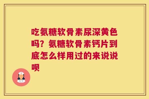 吃氨糖软骨素尿深黄色吗？氨糖软骨素钙片到底怎么样用过的来说说呗