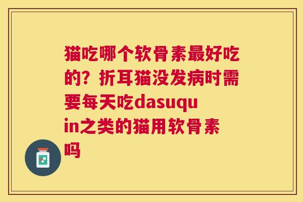 猫吃哪个软骨素最好吃的？折耳猫没发病时需要每天吃dasuquin之类的猫用软骨素吗