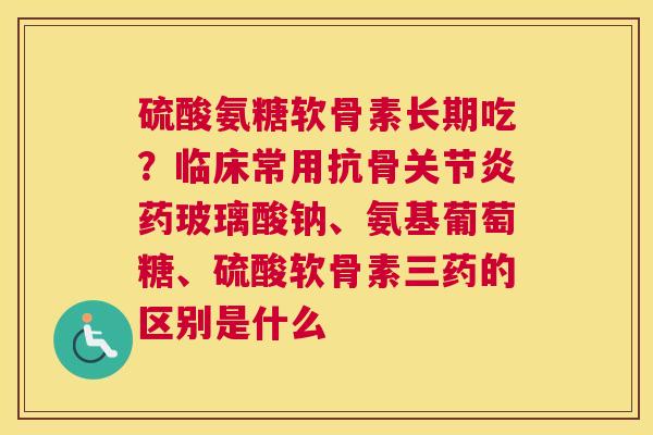 硫酸氨糖软骨素长期吃？临床常用抗骨关节炎药玻璃酸钠、氨基葡萄糖、硫酸软骨素三药的区别是什么