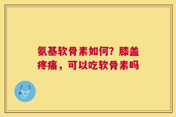 氨基软骨素如何？膝盖疼痛，可以吃软骨素吗