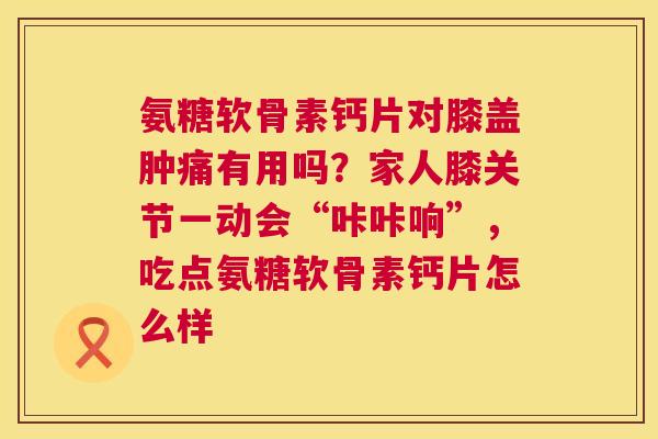 氨糖软骨素钙片对膝盖肿痛有用吗?家人膝关节一动会“咔咔响”,吃点氨糖软骨素钙片怎么样 氨糖软骨素钙片对膝盖肿痛有用吗?家人膝关节一动会“咔咔响”,吃点氨糖软骨素钙片怎么样