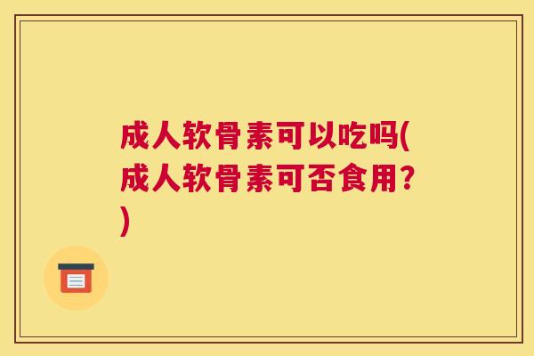 成人软骨素可以吃吗(成人软骨素可否食用？)
