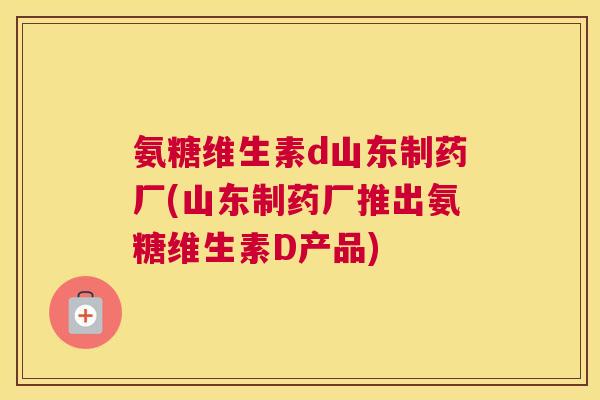 氨糖维生素d山东制药厂(山东制药厂推出氨糖维生素D产品)