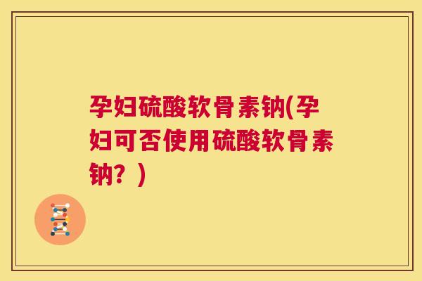 孕妇硫酸软骨素钠(孕妇可否使用硫酸软骨素钠？)