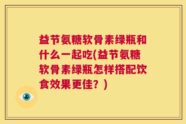 益节氨糖软骨素绿瓶和什么一起吃(益节氨糖软骨素绿瓶怎样搭配饮食效果更佳？)