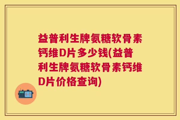 益普利生牌氨糖软骨素钙维D片多少钱(益普利生牌氨糖软骨素钙维D片价格查询)