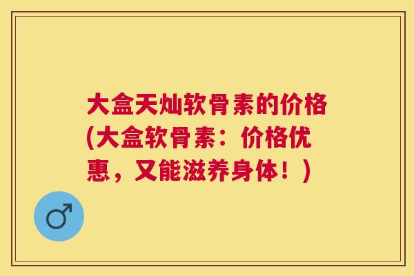 大盒天灿软骨素的价格(大盒软骨素：价格优惠，又能滋养身体！)