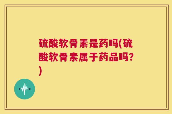 硫酸软骨素是药吗(硫酸软骨素属于药品吗？)