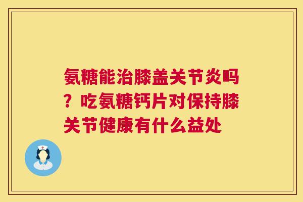 氨糖能治膝盖关节炎吗？吃氨糖钙片对保持膝关节健康有什么益处